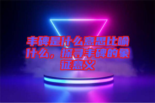 豐碑是什么意思比喻什么，探尋豐碑的象征意義