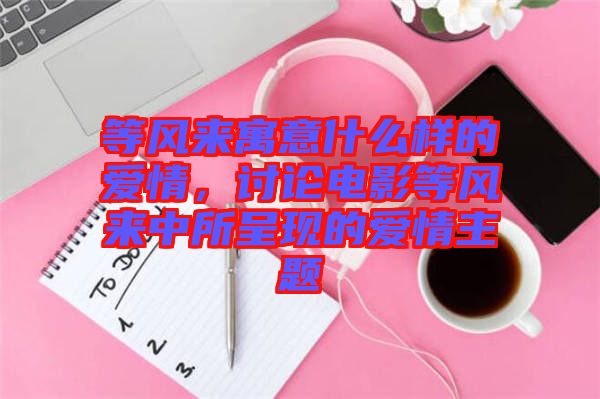 等風(fēng)來(lái)寓意什么樣的愛(ài)情，討論電影等風(fēng)來(lái)中所呈現(xiàn)的愛(ài)情主題