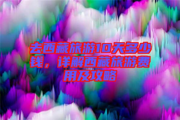 去西藏旅游10天多少錢，詳解西藏旅游費(fèi)用及攻略