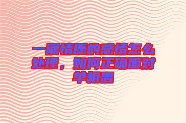 一廂情愿的感情怎么處理，如何正確面對單相思
