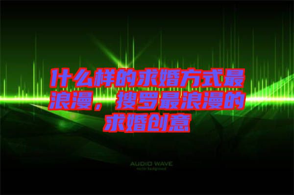 什么樣的求婚方式最浪漫，搜羅最浪漫的求婚創(chuàng)意