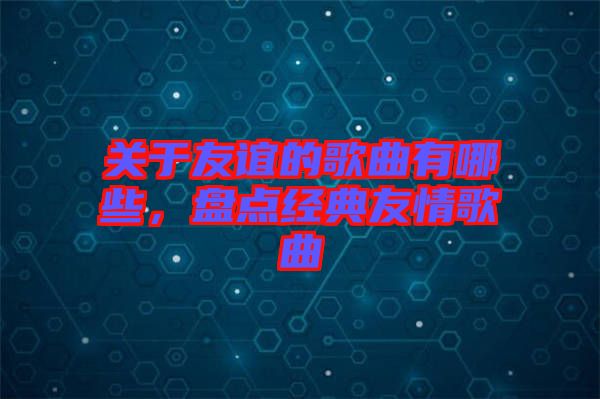 關(guān)于友誼的歌曲有哪些，盤點(diǎn)經(jīng)典友情歌曲