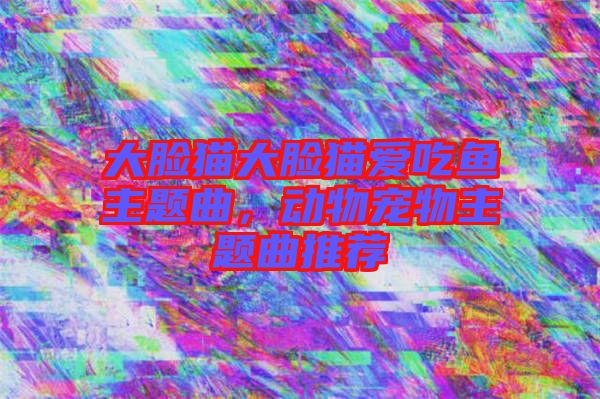 大臉貓大臉貓愛吃魚主題曲，動物寵物主題曲推薦