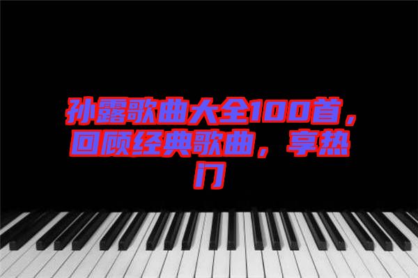 孫露歌曲大全100首，回顧經(jīng)典歌曲，享熱門