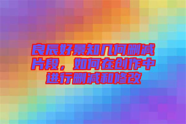 良辰好景知幾何刪減片段，如何在創(chuàng)作中進(jìn)行刪減和修改