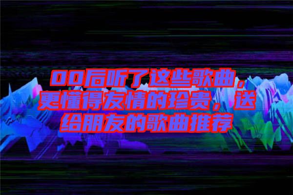 00后聽了這些歌曲，更懂得友情的珍貴，送給朋友的歌曲推薦
