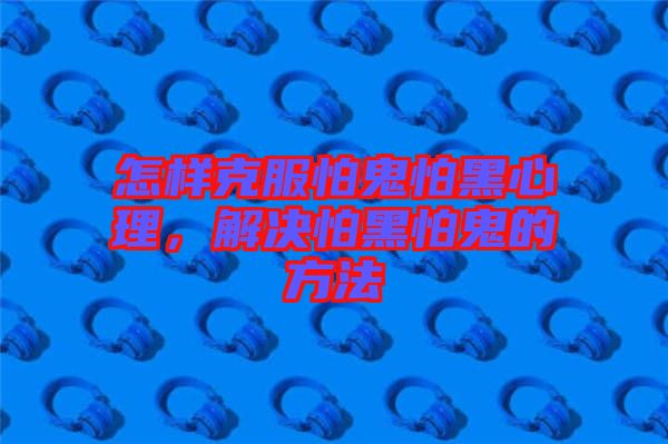 怎樣克服怕鬼怕黑心理，解決怕黑怕鬼的方法