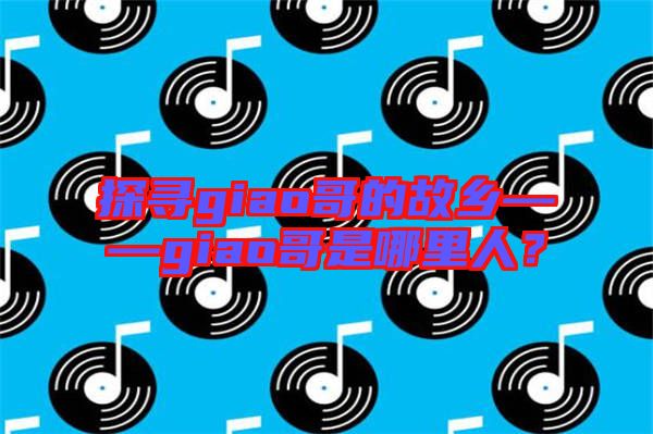 探尋giao哥的故鄉(xiāng)——giao哥是哪里人？