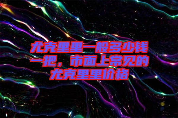 尤克里里一般多少錢一把，市面上常見的尤克里里價(jià)格