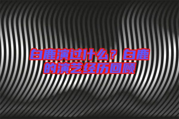 白鹿演過什么？白鹿的演藝經(jīng)歷回顧