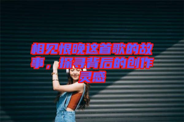 相見(jiàn)恨晚這首歌的故事，探尋背后的創(chuàng)作靈感