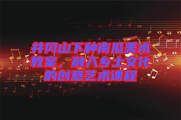 井岡山下種南瓜美術(shù)教案，融入鄉(xiāng)土文化的創(chuàng)意藝術(shù)課程