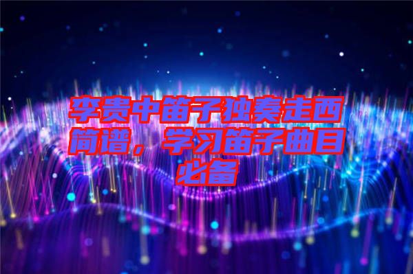 李貴中笛子獨(dú)奏走西簡(jiǎn)譜，學(xué)習(xí)笛子曲目必備