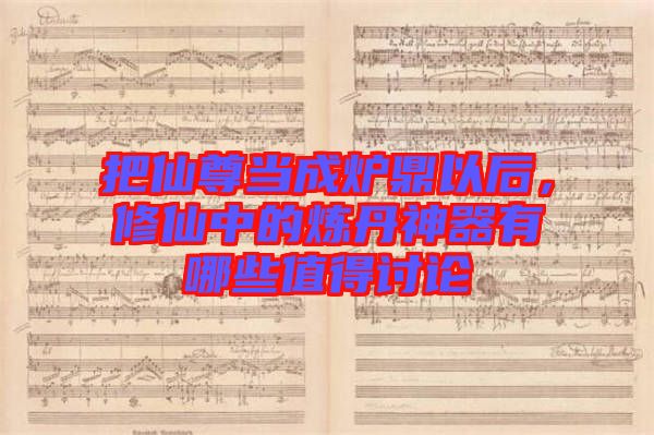 把仙尊當(dāng)成爐鼎以后，修仙中的煉丹神器有哪些值得討論