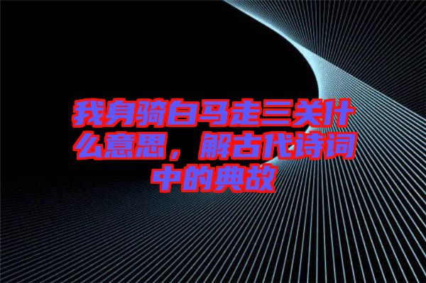 我身騎白馬走三關什么意思，解古代詩詞中的典故