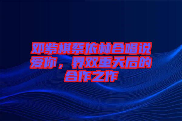 鄧紫棋蔡依林合唱說愛你，界雙重天后的合作之作