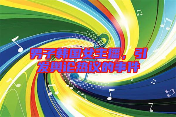 男子韓國女主播，引發(fā)輿論熱議的事件