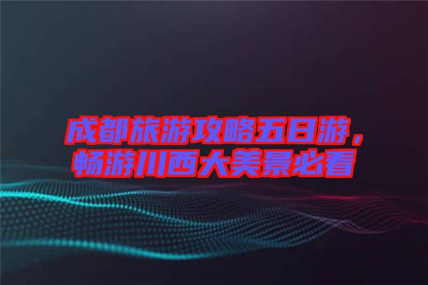 成都旅游攻略五日游，暢游川西大美景必看