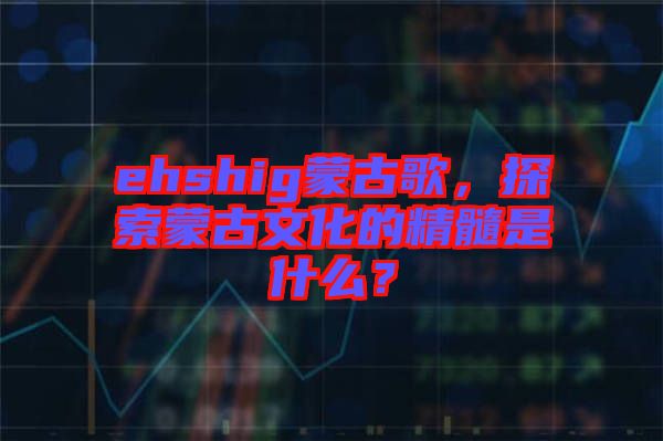 ehshig蒙古歌，探索蒙古文化的精髓是什么？
