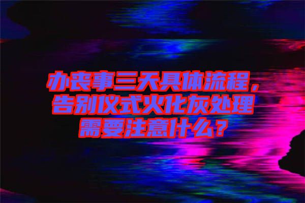 辦喪事三天具體流程，告別儀式火化灰處理需要注意什么？