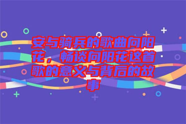 安與騎兵的歌曲向陽(yáng)花，暢談向陽(yáng)花這首歌的意義與背后的故事