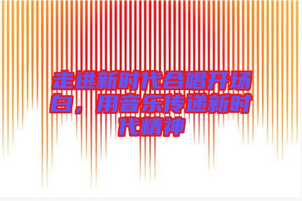 走進(jìn)新時(shí)代合唱開場(chǎng)白，用音樂傳遞新時(shí)代精神