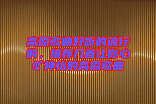 高原歌曲好聽的流行的，推薦幾首讓你心曠神怡的高原歌曲