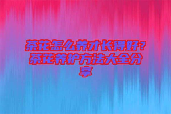 茶花怎么養(yǎng)才長得好？茶花養(yǎng)護方法大全分享