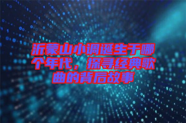 沂蒙山小調(diào)誕生于哪個年代，探尋經(jīng)典歌曲的背后故事