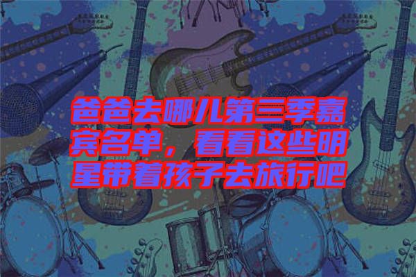 爸爸去哪兒第三季嘉賓名單，看看這些明星帶著孩子去旅行吧