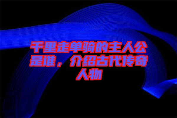千里走單騎的主人公是誰，介紹古代傳奇人物