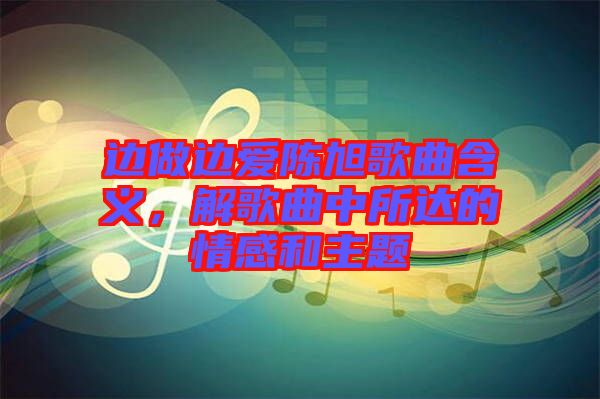 邊做邊愛陳旭歌曲含義，解歌曲中所達的情感和主題