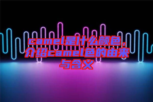 camel是什么顏色，介紹camel色的由來與含義