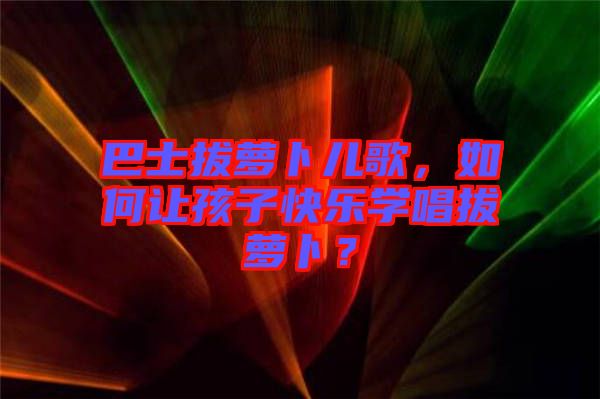 巴士拔蘿卜兒歌，如何讓孩子快樂學(xué)唱拔蘿卜？