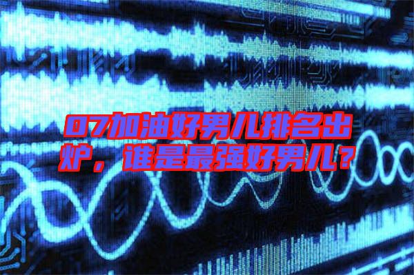 07加油好男兒排名出爐，誰是最強(qiáng)好男兒？