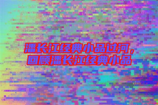 潘長江經(jīng)典小品過河，回顧潘長江經(jīng)典小品