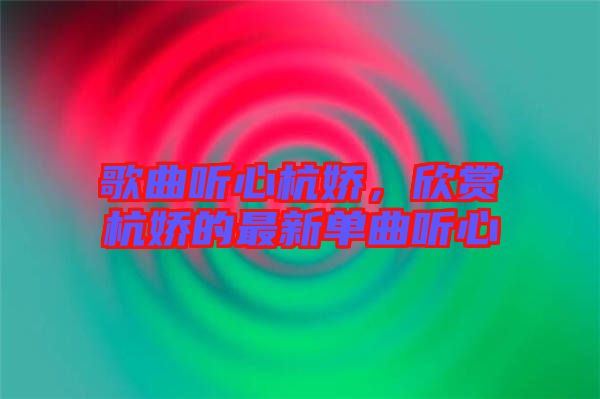 歌曲聽心杭嬌，欣賞杭嬌的最新單曲聽心