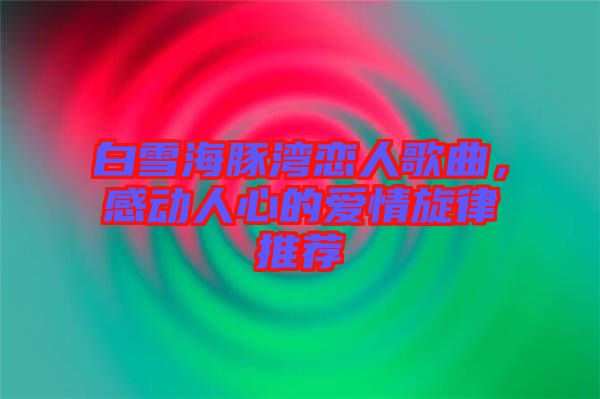 白雪海豚灣戀人歌曲，感動人心的愛情旋律推薦