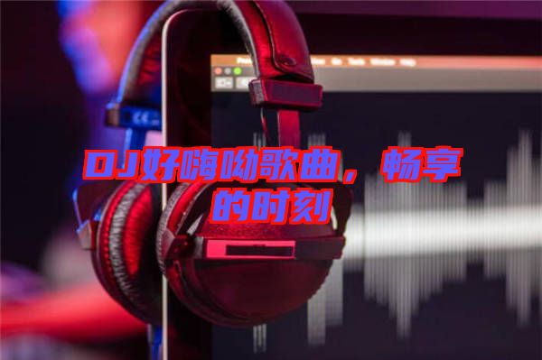 DJ好嗨呦歌曲，暢享的時(shí)刻