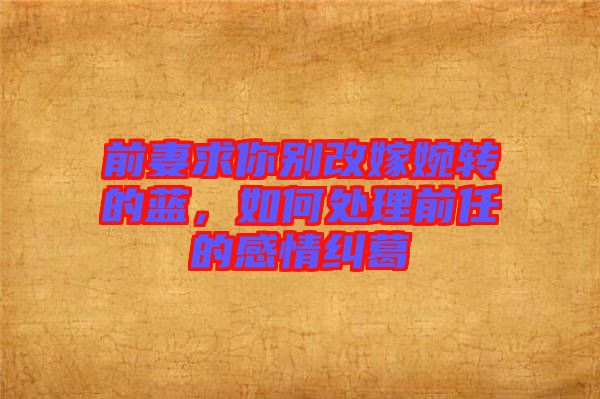 前妻求你別改嫁婉轉(zhuǎn)的藍(lán)，如何處理前任的感情糾葛