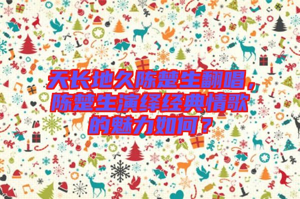 天長(zhǎng)地久陳楚生翻唱，陳楚生演繹經(jīng)典情歌的魅力如何？