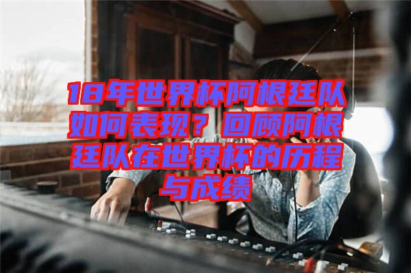 18年世界杯阿根廷隊如何表現？回顧阿根廷隊在世界杯的歷程與成績