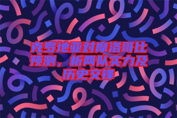 克羅地亞對摩洛哥比預(yù)測，析兩隊(duì)實(shí)力及歷史交鋒