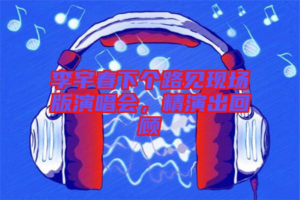 李宇春下個(gè)路見現(xiàn)場(chǎng)版演唱會(huì)，精演出回顧