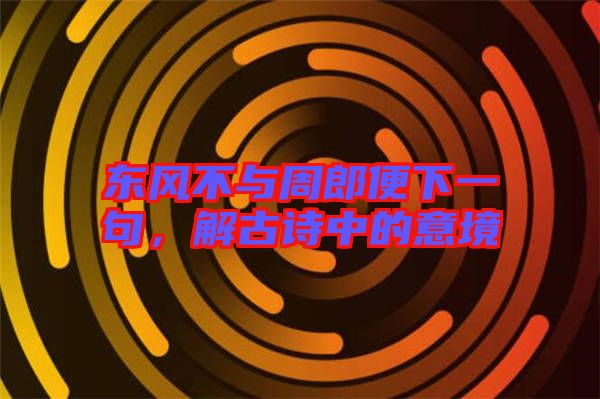 東風(fēng)不與周郎便下一句，解古詩中的意境