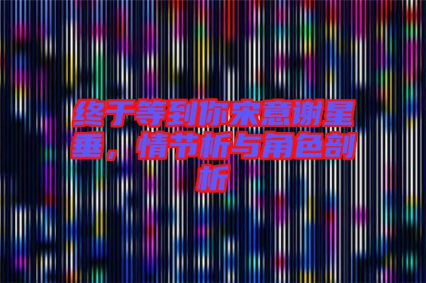 終于等到你宋意謝星垂，情節(jié)析與角色剖析