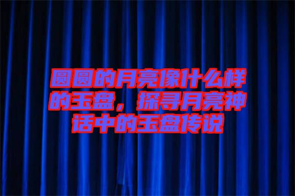 圓圓的月亮像什么樣的玉盤，探尋月亮神話中的玉盤傳說