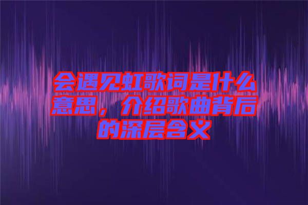 會遇見虹歌詞是什么意思，介紹歌曲背后的深層含義