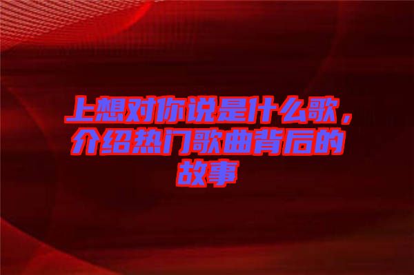 上想對(duì)你說(shuō)是什么歌，介紹熱門歌曲背后的故事