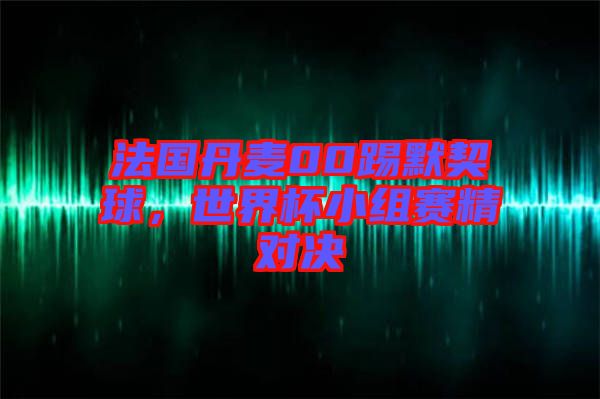 法國丹麥00踢默契球，世界杯小組賽精對決